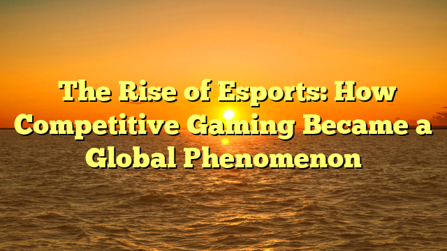 The Rise of Esports: How Competitive Gaming Became a Global Phenomenon